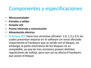 Componentes y especificaciones
• Microcontrolador
• Entradas y salidas
• Pantalla LCD
• Puerto infrarrojo y comunicación
• Alimentación eléctrica
• El bloque RCX tiene tres versiones oficiales: 1.0, 1.5 y 2.0, las
cuales presentan mejoras en el software sin verse afectado
mayormente el hardware que se vende con el bloque, sin
embargo, la parte electrónica de los bloques no es
compatible, ya que las tres versiones poseen distintas
regulaciones de voltaje, pero aun así no afecta el hardware
que posee el bloque
 
