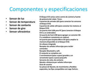 Componentes y especificaciones
• Sensor de luz
• Sensor de temperatura
• Sensor de contacto
• Sensor de giro
• Sensor ultrasónico
El bloque EV3 actúa como centro de control y fuente
de potencia del robot. Tiene:
4 puertos de entrada rj45 (para conectar los sensores
al bloque EV3)
4 puertos de salida rj45 (para conectar los motores al
bloque EV3)
Un puerto mini USB para PC (para conectar el bloque
EV3 a un ordenador)
Un puerto de host USB (para agregar un conector Wi-
Fi y establecer conexiones en cadena)
Un puerto para tarjetas Micro SD (para ampliar la
memoria disponible en el bloque EV3)
Un altavoz integrado
Receptor de señales infrarrojas para recibir
comandos
Receptor Bluetooth y wifi.
El conjunto se completa con
2 servomotores (paso a paso) grandes y un
servomotor (paso a paso) pequeño
Sensores de color, de contacto
Mando a distancia por señales infrarrojas
Guía de usuario
las piezas de fijación, de movimiento y flexibles
especiales, las fijas compatibles con Lego Technic.
 