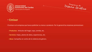 Emisor
El emisor es la empresa que busca publicitar su marca o producto. Por lo general las empresas promocionan:
- Productos: Artículos del hogar, ropa, comida, etc.
- Servicios: Viajes, planes de datos, experiencias, etc.
- Ideas: Campañas en contra de la violencia de género.
 