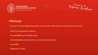 Mensaje
Para que el mensaje llegue eficazmente al consumidor debe cumplir con los siguientes requisitos:
- Partir de una idea clara y concisa.
- Ser entendible para el público meta.
- Ser memorable quedar grabado en la mente del consumidor.
- Ser creíble.
- Mantener un estilo.
 