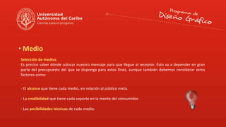 Medio
Selección de medios
Es preciso saber dónde colocar nuestro mensaje para que llegue al receptor. Ésto va a depender en gran
parte del presupuesto del que se disponga para estos fines, aunque también debemos considerar otros
factores como:
- El alcance que tiene cada medio, en relación al público meta.
- La credibilidad que tiene cada soporte en la mente del consumidor.
- Las posibilidades técnicas de cada medio.
 