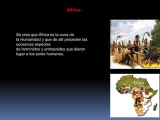 África
Se cree que África es la cuna de
la Humanidad y que de allí proceden las
sucesivas especies
de homínidos y antropoides que dieron
lugar a los seres humanos.
 