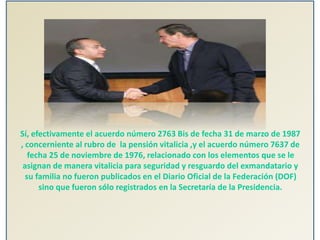 Sí, efectivamente el acuerdo número 2763 Bis de fecha 31 de marzo de 1987
, concerniente al rubro de la pensión vitalicia ,y el acuerdo número 7637 de
fecha 25 de noviembre de 1976, relacionado con los elementos que se le
asignan de manera vitalicia para seguridad y resguardo del exmandatario y
su familia no fueron publicados en el Diario Oficial de la Federación (DOF)
sino que fueron sólo registrados en la Secretaría de la Presidencia.
 