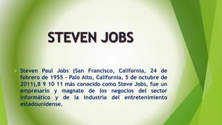  Steven Paul Jobs (San Francisco, California, 24 de
febrero de 1955 – Palo Alto, California, 5 de octubre de
2011),8 9 10 11 más conocido como Steve Jobs, fue un
empresario y magnate de los negocios del sector
informático y de la industria del entretenimiento
estadounidense.
 