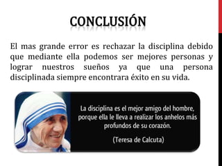 El mas grande error es rechazar la disciplina debido
que mediante ella podemos ser mejores personas y
lograr nuestros sueños ya que una persona
disciplinada siempre encontrara éxito en su vida.
 