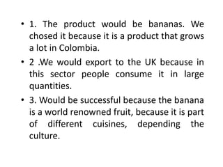 • 1. The product would be bananas. We
chosed it because it is a product that grows
a lot in Colombia.
• 2 .We would export to the UK because in
this sector people consume it in large
quantities.
• 3. Would be successful because the banana
is a world renowned fruit, because it is part
of different cuisines, depending the
culture.
 