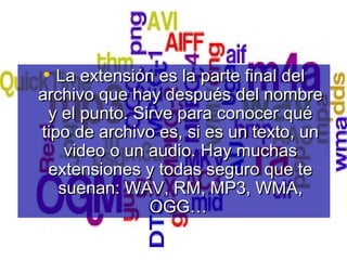 • La extensión es la parte final delLa extensión es la parte final del
archivo que hay después del nombrearchivo que hay después del nombre
y el punto. Sirve para conocer quéy el punto. Sirve para conocer qué
tipo de archivo es, si es un texto, untipo de archivo es, si es un texto, un
video o un audio. Hay muchasvideo o un audio. Hay muchas
extensiones y todas seguro que teextensiones y todas seguro que te
suenan: WAV, RM, MP3, WMA,suenan: WAV, RM, MP3, WMA,
OGG…OGG…
 