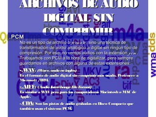 ARCHIVOS DE AUDIOARCHIVOS DE AUDIO
DIGITAL SINDIGITAL SIN
COMPRIMIRCOMPRIMIR.PCM .PCM 
No es un tipo de archivo o No es un tipo de archivo o fo rm atofo rm ato , sino una técnica de, sino una técnica de
transformación de audio analógico a digital sin ningún tipo detransformación de audio analógico a digital sin ningún tipo de
compresión.compresión.  Por eso, no vemos audios con la extensión Por eso, no vemos audios con la extensión pcmpcm ..
Trabajamos con PCM a la hora de digitalizar, pero siempreTrabajamos con PCM a la hora de digitalizar, pero siempre
guardamos en archivos con alguna de estas extensiones:guardamos en archivos con alguna de estas extensiones:
-.-.WAVWAV: : (Wave, ondaeninglés) (Wave, ondaeninglés) 
Es el formato de audio digital sin comprimirmás usado. Pertenece aEs el formato de audio digital sin comprimirmás usado. Pertenece a
Microsoft /IBM.Microsoft /IBM.
-.AIFF-.AIFF:: ((Audio InterchangeFileFormat) Audio InterchangeFileFormat) 
Es similara WAV pero para las computadoras Macintosh o MAC deEs similara WAV pero para las computadoras Macintosh o MAC de
Apple.Apple.
-.-.CDA:CDA: Son las pistas de audio grabadas en Disco Compacto queSon las pistas de audio grabadas en Disco Compacto que
también usan el sistema PCM.también usan el sistema PCM.
 