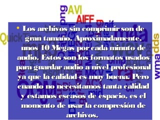 • Los archivos sin comprimirson deLos archivos sin comprimirson de
gran tamaño. Aproximadamente,gran tamaño. Aproximadamente,
unos 10 Megas porcada minuto deunos 10 Megas porcada minuto de
audio. Estos son los formatos usadosaudio. Estos son los formatos usados
para guardaraudio a nivel profesionalpara guardaraudio a nivel profesional
ya que la calidad es muy buena. Peroya que la calidad es muy buena. Pero
cuando no necesitamos tanta calidadcuando no necesitamos tanta calidad
y estamos escasos de espacio, es ely estamos escasos de espacio, es el
momento de usarla compresión demomento de usarla compresión de
archivos.archivos.
 