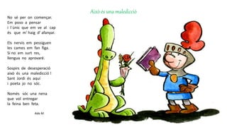 Això és una maledicció
No sé per on començar.
Em poso a pensar
i l´únic que em ve al cap
és que m’ haig d’ afanyar.
Els nervis em pessiguen
les cames em fan figa.
Si no em surt res,
llengua no aprovaré.
Sospirs de desesperació
això és una maledicció !
Sant Jordi és aquí
i poeta jo no sóc.
Només sóc una nena
que vol entregar
la feina ben feta.
Ada M.
 