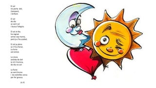 El solEl sol
no porta dol,
Llampant,
i brillant.
El sol
de dia
se sent sol
i busca l’alegria.
El sol al dia,
ha regnat
sense cap mania,
però ja s’ha acabat,
El sol ja plora
se n’ha d’anar,
La lluna
vol entrar.
La Lluna
vestida de dol
la nit il·lumina,
de dia no vol
La lluna
se sent bruna
i les estrelles cerca
per fer gresca.
Uc R.
 