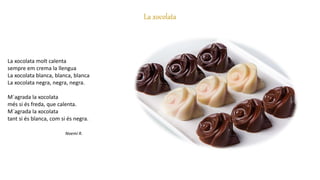 La xocolata
La xocolata molt calenta
sempre em crema la llengua
La xocolata blanca, blanca, blanca
La xocolata negra, negra, negra.
M´agrada la xocolata
més si és freda, que calenta.
M´agrada la xocolata
tant si és blanca, com si és negra.
Noemí R.
 
