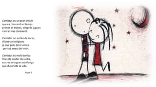 L’amistat
L’amistat és un gran vincle
que es crea amb el temps
primer et trobes, després jugues
i així et vas coneixent.
L’amistat no entén de races,
d’idees ni religions
ja que pots tenir amics
per tot arreu del món.
L’amistat és molt bonica
l’has de cuidar dia a dia,
es crea una gran confiança
que dura tota la vida.
Angie S.
 