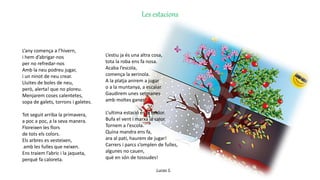 Les estacions
L’any comença a l’hivern,
i hem d’abrigar-nos
per no refredar-nos
Amb la neu podreu jugar,
i un ninot de neu crear.
Lluites de boles de neu,
però, alerta! que no ploreu.
Menjarem coses calentetes,
sopa de galets, torrons i galetes.
Tot seguit arriba la primavera,
a poc a poc, a la seva manera.
Floreixen les flors
de tots els colors.
Els arbres es vesteixen,
amb les fulles que neixen.
Ens traiem l’abric i la jaqueta,
perquè fa caloreta.
L’estiu ja és una altra cosa,
tota la roba ens fa nosa.
Acaba l’escola,
comença la xerinola.
A la platja anirem a jugar
o a la muntanya, a escalar.
Gaudirem unes setmanes
amb moltes ganes!
L‘ultima estació és la tardor.
Bufa el vent i marxa la calor.
Tornem a l’escola.
Quina mandra ens fa,
ara al pati, haurem de jugar!
Carrers i parcs s’omplen de fulles,
algunes no cauen,
què en són de tossudes!
Lucas S.
 