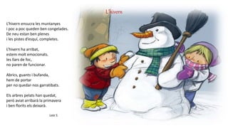 L’hivern
L’hivern ensucra les muntanyes
i poc a poc queden ben congelades.
De neu estan ben plenes
i les pistes d’esquí, completes.
L’hivern ha arribat,
estem molt emocionats.
les llars de foc,
no paren de funcionar.
Abrics, guants i bufanda,
hem de portar
per no quedar-nos garratibats.
Els arbres pelats han quedat,
però aviat arribarà la primavera
i ben florits els deixarà.
Laia S.
 
