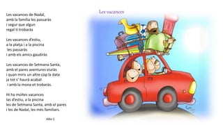 Les vacancesLes vacances de Nadal,
amb la família les passaràs
i segur que algun
regal tí trobaràs
Les vacances d’estiu,
a la platja i a la piscina
les passaràs
i amb els amics gaudiràs
Les vacances de Setmana Santa,
amb el pares aventures viuràs
i quan miris un altre cop la data
ja tot s’ haurà acabat
i amb la mona et trobaràs.
Hi ha moltes vacances
las d’estiu, a la piscina
les de Setmana Santa, amb el pares
i les de Nadal, les més familiars.
Alba S.
 