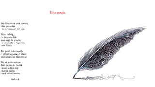 Una poesia
He d'escriure una poesia,
i les paraules
se m’escapen del cap.
Si no la faig,
la Leo em dirà:
que vagi de pressa,
o una nota a l’agenda
em ficarà.
Em poso més nerviós
i el full segueix en blanc,
com abans de començar.
No sé què escriure.
Sols penso en demà
quan la Leo vegi
que la poesia
està sense acabar.
Guillem A.
 