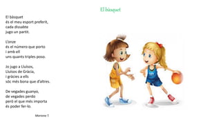 El bàsquet
El bàsquet
és el meu esport preferit,
cada dissabte
jugo un partit.
L’onze
és el número que porto
i amb ell
uns quants triples poso.
Jo jugo a Lluïsos,
Lluïsos de Gràcia,
i gràcies a ells
sóc més bona que d’altres.
De vegades guanyo,
de vegades perdo
però el que més importa
és poder fer-lo.
Mariona T.
 