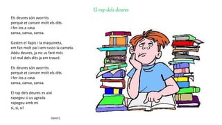 El rap dels deures
Els deures són avorrits
perquè et cansen molt els dits.
i fer-los a casa
cansa, cansa, cansa.
Gasten el llapis i la maquineta,
em fan molt pal i em rasco la cameta.
Adéu deures, ja no us faré més
i el mal dels dits ja em trauré.
Els deures són avorrits
perquè et cansen molt els dits
i fer-los a casa
cansa, cansa, cansa.
El rap dels deures es així
rapegeu si us agrada
rapegeu amb mi
si, si, si!
Danil C.
 