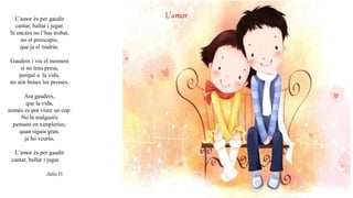 L’amorL’amor és per gaudir
cantar, ballar i jugar.
Si encara no l’has trobat,
no et preocupis,
que ja el tindràs.
Gaudeix i viu el moment
si no tens presa,
perquè a la vida,
no són bones les presses.
Ara gaudeix,
que la vida,
només es pot viure un cop.
No la malgastis
pensant en ximpleries;
quan siguis gran,
ja ho veuràs,
L’amor és per gaudir
cantar, ballar i jugar.
Júlia D.
 
