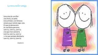 La meva millor amiga
Una rosa és una flor
una lluna, un petó.
Una amistat, una fortuna
encara que només sigui una.
El que jo demanaria
és una bona persona,
com tu, com tu, com tu
a la que mai canviaria
com tu, com tu, com tu
i a la que sempre desitjaria
com tu, com tu, com tu.
Ariadna G.
 