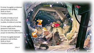 La mina
El miner ha agafat un diamant
perquè és molt brillant.
Amb un llumí ,
il·lumina el camí.
El carbó, el troba al turó
L’or, el troba amb el cor.
La plata, la troba en una lata.
El miner agafa una ferradura,
perquè és molt dura.
A la cova no hi ha esglaons,
ja que no està feta amb maons.
El miner ha agafat diamant
perquè es molt brillant.
Amb un llumí
il·lumina el camí.
Ulises H.
 