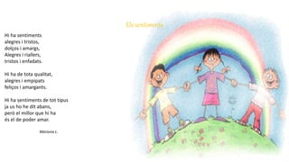 Els sentiments
Hi ha sentiments
alegres i tristos,
dolços i amargs,
Alegres i riallers,
tristos i enfadats.
Hi ha de tota qualitat,
alegres i empipats
feliços i amargants.
Hi ha sentiments de tot tipus
ja us ho he dit abans,
però el millor que hi ha
és el de poder amar.
Mariona L.
 