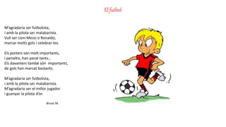El futbol
M’agradaria ser futbolista,
i amb la pilota ser malabarista.
Vull ser com Messi o Ronaldo,
marcar molts gols i celebrar-los.
Els porters són molt importants,
i penaltis, han parat tants…
Els davanters també són importants,
de gols han marcat bastants.
M’agradaria ser futbolista,
i amb la pilota ser malabarista.
M’agradaria ser el millor jugador
i guanyar la pilota d’or.
Bruno M.
 