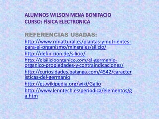 REFERENCIAS USADAS:
http://www.rdnattural.es/plantas-y-nutrientes-
para-el-organismo/minerales/silicio/
http://definicion.de/silicio/
http://elsilicioorganico.com/el-germanio-
organico-propiedades-y-contraindicaciones/
http://curiosidades.batanga.com/4542/caracter
isticas-del-germanio
http://es.wikipedia.org/wiki/Galio
http://www.lenntech.es/periodica/elementos/g
a.htm
 