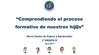 “Comprendiendo el proceso
formativo de nuestros hij@s”
Micro Centro de Padres y Apoderados
5° BÁSICO B
Abril 2015
 