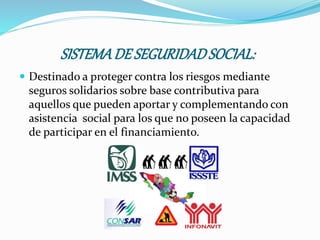SISTEMADE SEGURIDADSOCIAL:
 Destinado a proteger contra los riesgos mediante
seguros solidarios sobre base contributiva para
aquellos que pueden aportar y complementando con
asistencia social para los que no poseen la capacidad
de participar en el financiamiento.
 