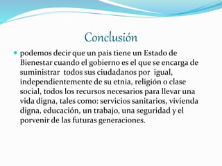 Conclusión
 podemos decir que un país tiene un Estado de
Bienestar cuando el gobierno es el que se encarga de
suministrar todos sus ciudadanos por igual,
independientemente de su etnia, religión o clase
social, todos los recursos necesarios para llevar una
vida digna, tales como: servicios sanitarios, vivienda
digna, educación, un trabajo, una seguridad y el
porvenir de las futuras generaciones.
 