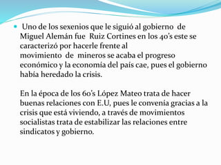  Uno de los sexenios que le siguió al gobierno de
Miguel Alemán fue Ruiz Cortines en los 40’s este se
caracterizó por hacerle frente al
movimiento de mineros se acaba el progreso
económico y la economía del país cae, pues el gobierno
había heredado la crisis.
En la época de los 60’s López Mateo trata de hacer
buenas relaciones con E.U, pues le convenía gracias a la
crisis que está viviendo, a través de movimientos
socialistas trata de estabilizar las relaciones entre
sindicatos y gobierno.
 