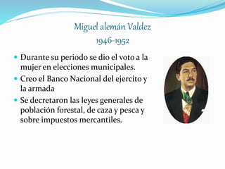Miguel alemán Valdez
1946-1952
 Durante su periodo se dio el voto a la
mujer en elecciones municipales.
 Creo el Banco Nacional del ejercito y
la armada
 Se decretaron las leyes generales de
población forestal, de caza y pesca y
sobre impuestos mercantiles.
 