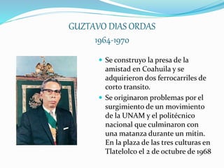 GUZTAVO DIAS ORDAS
1964-1970
 Se construyo la presa de la
amistad en Coahuila y se
adquirieron dos ferrocarriles de
corto transito.
 Se originaron problemas por el
surgimiento de un movimiento
de la UNAM y el politécnico
nacional que culminaron con
una matanza durante un mitin.
En la plaza de las tres culturas en
Tlatelolco el 2 de octubre de 1968
 
