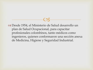 
 Desde 1954, el Ministerio de Salud desarrollo un
plan de Salud Ocupacional, para capacitar
profesionales colombinos, tanto médicos como
ingenieros, quienes conformaron una sección anexa
de Medicina, Higiene y Seguridad Industrial.
 