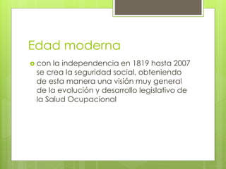 Edad moderna
 con la independencia en 1819 hasta 2007
se crea la seguridad social, obteniendo
de esta manera una visión muy general
de la evolución y desarrollo legislativo de
la Salud Ocupacional
 