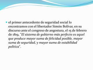  el primer antecedente de seguridad social lo
encontramos con el libertador Simón Bolívar, en su
discurso ante el congreso de angostura, el 15 de febrero
de 1819, "El sistema de gobierno más perfecto es aquel
que produce mayor suma de felicidad posible, mayor
suma de seguridad, y mayor suma de estabilidad
política".
 