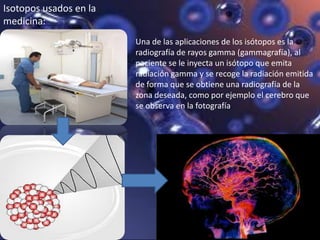 Una de las aplicaciones de los isótopos es la
radiografía de rayos gamma (gammagrafía), al
paciente se le inyecta un isótopo que emita
radiación gamma y se recoge la radiación emitida
de forma que se obtiene una radiografía de la
zona deseada, como por ejemplo el cerebro que
se observa en la fotografía.
Isotopos usados en la
medicina:
 