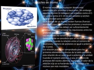 El núcleo atómico de cualquier átomo está
constituido por protones y neutrones. Sin embargo
algunos átomos (o isótopos) son estables como el C-
12 y otros como el C-14 no son estables y emiten
radioactividad para estabilizarse.
En el núcleo de un átomo existen fuerzas (fuerzas
nucleares) que mantienen los protones y neutrones
unidos. Estas fuerzas deben ser suficientemente
intensas para contrarrestar las repulsiones entre los
protones que tienen carga (+).
Los neutrones no tienen carga eléctrica.
Generalmente se considera que un núcleo atómico
es estable, cuando la relación entre el número de
neutrones/ número de protones es igual o próxima
de 1 (uno).
Esa relación puede ser comprobada para los
primeros elementos químcios de la tabla periódica,
esta relación da un valor igual o próximo a la unidad.
Cuando el número atómico, o sea, el número de
protones del núcleo atómico, aumenta, el valor de la
relación n/p se va haciendo cada vez mayor y los
núcleos son más inestables.
Núcleo de átomo
 