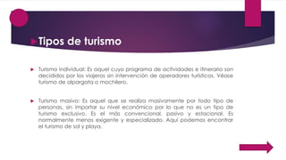 Tipos de turismo
 Turismo individual: Es aquel cuyo programa de actividades e itinerario son
decididos por los viajeros sin intervención de operadores turísticos. Véase
turismo de alpargata o mochilero.
 Turismo masivo: Es aquel que se realiza masivamente por todo tipo de
personas, sin importar su nivel económico por lo que no es un tipo de
turismo exclusivo. Es el más convencional, pasivo y estacional. Es
normalmente menos exigente y especializado. Aquí podemos encontrar
el turismo de sol y playa.
 