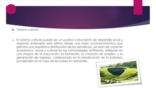  Turismo cultural
 El turismo cultural puede ser un positivo instrumento de desarrollo local y
regional, entendido esto último desde una visión socio-económica que
permita una equitativa distribución de los beneficios, ya sean de carácter
económico, social y cultural en las comunidades anfitrionas, reflejado en
una mejora de la educación, la formación, la creación de empleo, y la
generación de ingresos, colaborando en la erradicación de la pobreza,
por ejemplo en el caso de los países en desarrollo.
 