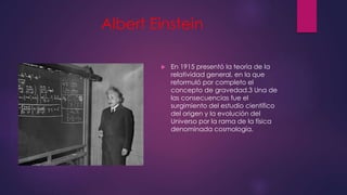Albert Einstein
 En 1915 presentó la teoría de la
relatividad general, en la que
reformuló por completo el
concepto de gravedad.3 Una de
las consecuencias fue el
surgimiento del estudio científico
del origen y la evolución del
Universo por la rama de la física
denominada cosmología.
 