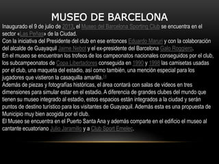 MUSEO DE BARCELONA
Inaugurado el 9 de julio de 2013, el Museo del Barcelona Sporting Club se encuentra en el
sector «Las Peñas» de la Ciudad.
Con la iniciativa del Presidente del club en ese entonces Eduardo Maruri y con la colaboración
del alcalde de Guayaquil Jaime Nebot y el ex-presidente del Barcelona Galo Roggiero.
En el museo se encuentran los trofeos de los campeonatos nacionales conseguidos por el club,
los subcampeonatos de Copa Libertadores conseguida en 1990 y 1998 las camisetas usadas
por el club, una maqueta del estadio, así como también, una mención especial para los
jugadores que vistieron la casaquilla amarilla.14
Además de piezas y fotografías históricas, el área contará con salas de videos en tres
dimensiones para simular estar en el estadio. A diferencia de grandes clubes del mundo que
tienen su museo integrado al estadio, estos espacios están integrados a la ciudad y serán
puntos de destino turístico para los visitantes de Guayaquil. Además esta es una propuesta de
Municipio muy bien acogida por el club.
El Museo se encuentra en el Puerto Santa Ana y además comparte en el edificio el museo al
cantante ecuatoriano Julio Jaramillo y a Club Sport Emelec.
 
