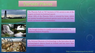 The Phoenix Park at 707 hectares (1752 acres) is one of the
largest enclosed recreational spaces
About 30% of the Phoenix Park is covered by trees, which
are mainly broadleaf parkland species such as oak, ash, lime,
beech, sycamore and horsechestnut.
The National Museum of Archaeology is the best place for all
archaeological objects found in Ireland and has more than
two million artefacts.
The Iveagh Gardens is a public park.It is designated as a
National Historic Property
¨http://www.phoenixpark.ie/about/¨
 