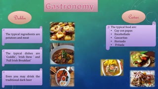 The typical ingredients are
potatoes and meat
The typical dishes are
¨Coddle¨, ¨Irish Stew ¨ and
¨Full Irish Breakfast¨
Even you may drink the
traditional dark beer
Dublin Cañar
The typical food are:
• Cuy con papas
• Encebollado
• Cascaritas
• Hornado
• Fritada
 