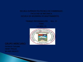 ESCUELA SUPERIOR POLITECNICA DE CHIMBORAZO.
FACULTAD DE MECÁNICA.
ESCUELA DE INGENIERÍA DE MANTENIMIENTO.
TRABAJO PROGRAMACIÓN Nro. 01
TEMA:
LA WEB 2.0
GRUPO MERCURIO:
PATRICIO TIXILEMA
HENRY PINGUIL
WILMER OROZCO
 
