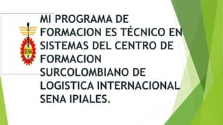 MI PROGRAMA DE
FORMACION ES TÉCNICO EN
SISTEMAS DEL CENTRO DE
FORMACION
SURCOLOMBIANO DE
LOGISTICA INTERNACIONAL
SENA IPIALES.
 