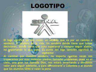 LOGOTIPO
El logo significa las dos cosas: un alumno que va por un camino o
sendero: el sendero de la vida. Un sendero donde tiene que tomar
decisiones, donde tiene que auto superarse y siempre seguir alante,
no importando lo que pase. El punto del logo también significa lo
siguiente:
Al caminar por nuestro sendero, no importa cuantas veces nos
tropecemos por esas molestas piedras llamadas problemas, pues en el
cielo, una gran luz llamada Dios, nos estará levantando y dándonos
valor para seguir adelante, y para demostrarle a Colombia y al mundo
que los alumnos SENA si valen la pena
 