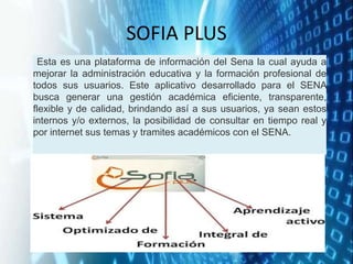 SOFIA PLUS
Esta es una plataforma de información del Sena la cual ayuda a
mejorar la administración educativa y la formación profesional de
todos sus usuarios. Este aplicativo desarrollado para el SENA
busca generar una gestión académica eficiente, transparente,
flexible y de calidad, brindando así a sus usuarios, ya sean estos
internos y/o externos, la posibilidad de consultar en tiempo real y
por internet sus temas y tramites académicos con el SENA.
 